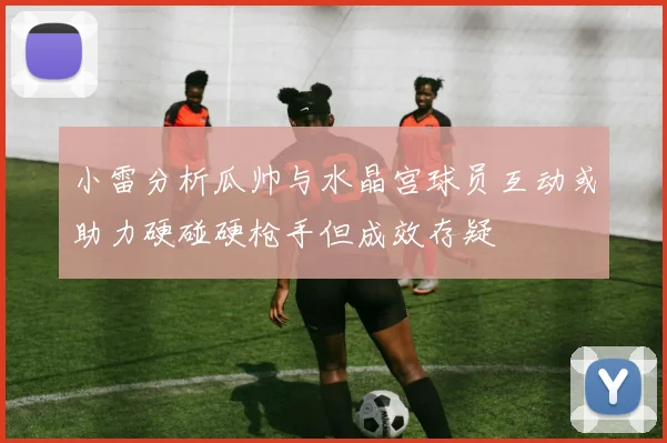 小雷分析瓜帅与水晶宫球员互动或助力硬碰硬枪手但成效存疑