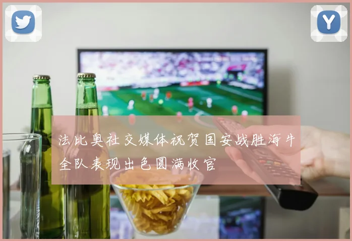 法比奥社交媒体祝贺国安战胜海牛全队表现出色圆满收官