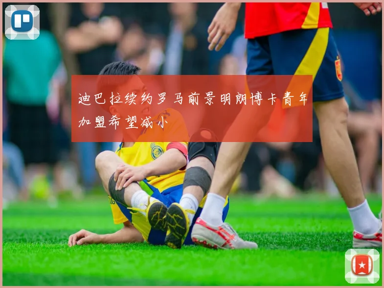 迪巴拉续约罗马前景明朗博卡青年加盟希望减小