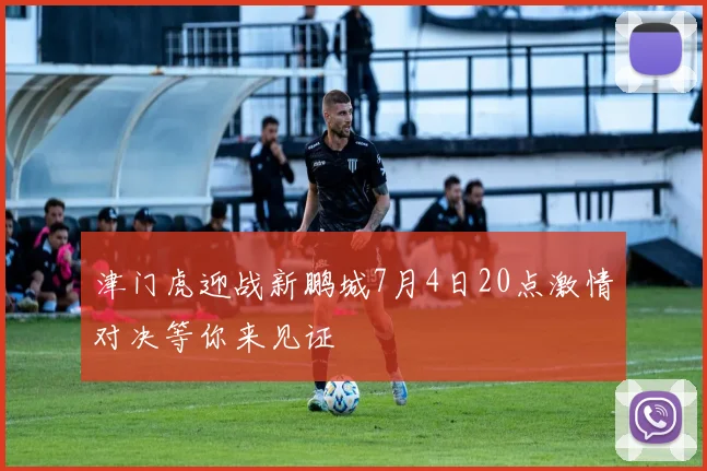 津门虎迎战新鹏城7月4日20点激情对决等你来见证