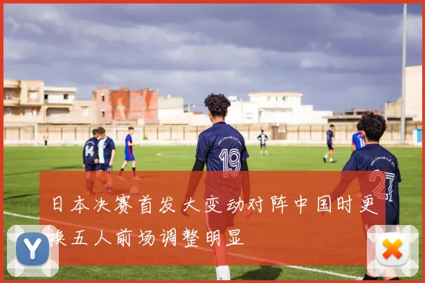 日本决赛首发大变动对阵中国时更换五人前场调整明显