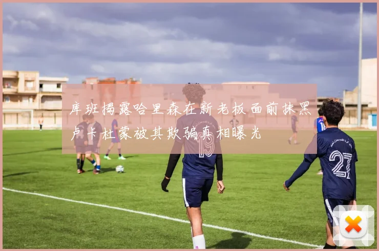 库班揭露哈里森在新老板面前抹黑卢卡杜蒙被其欺骗真相曝光