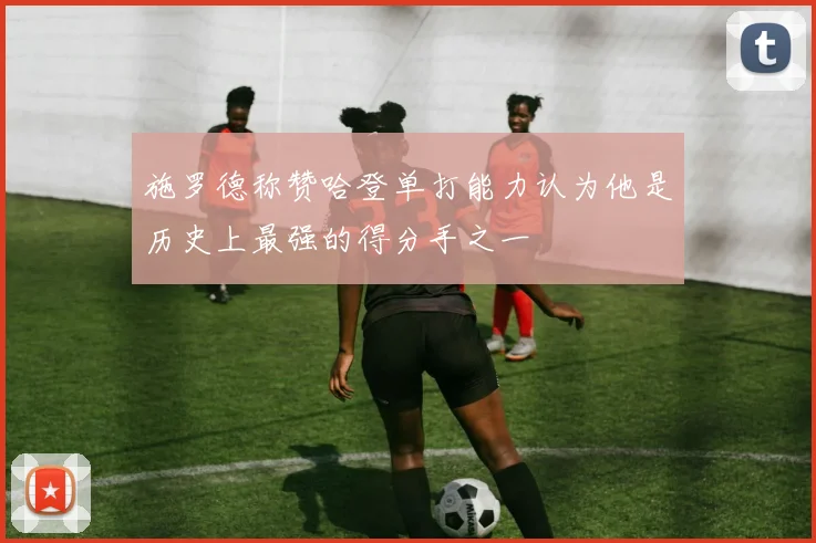 施罗德称赞哈登单打能力认为他是历史上最强的得分手之一