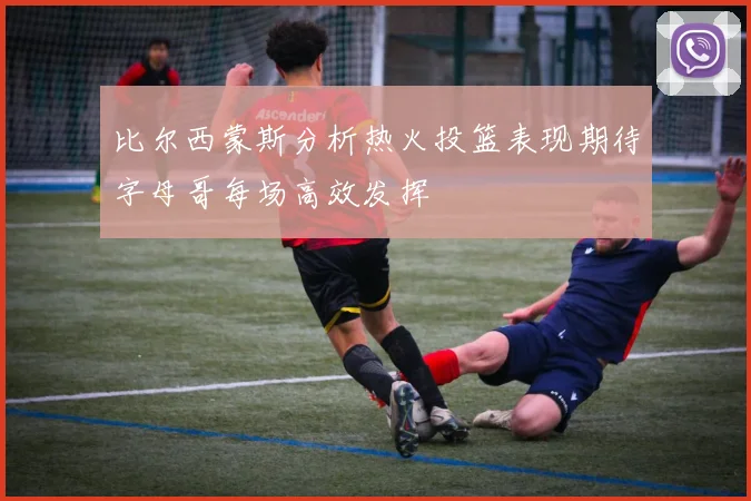 比尔西蒙斯分析热火投篮表现期待字母哥每场高效发挥