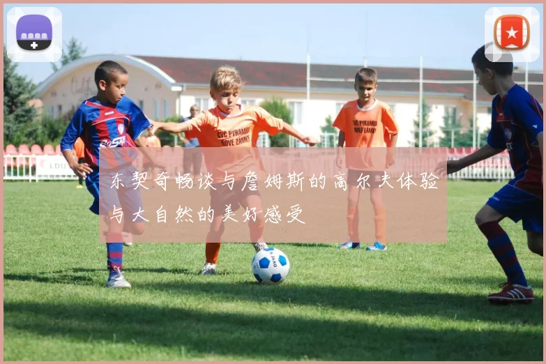 东契奇畅谈与詹姆斯的高尔夫体验与大自然的美好感受