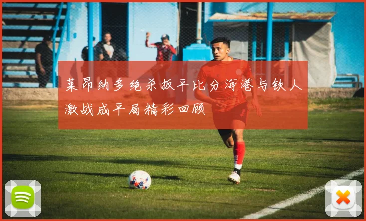 莱昂纳多绝杀扳平比分海港与铁人激战成平局精彩回顾
