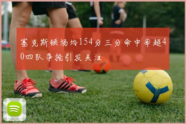 塞克斯顿场均154分三分命中率超40四队争抢引发关注